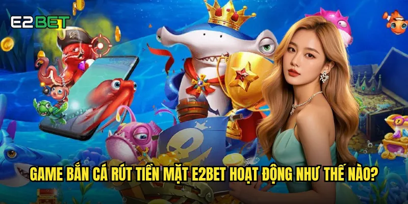 Game bắn cá rút tiền mặt e2bet hoạt động như thế nào?