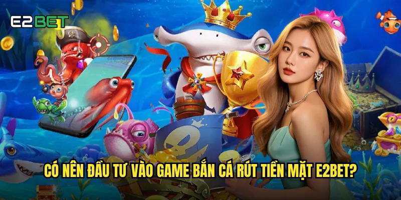 Có nên đầu tư vào game bắn cá rút tiền mặt e2bet?